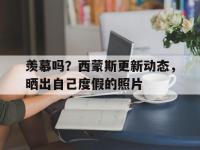 爱奇艺体育会员-关于羡慕吗？西蒙斯更新动态，晒出自己度假的照片的信息