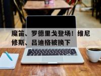 爱奇艺体育在线直播-魔笛、罗德里戈登场！维尼修斯、吕迪格被换下的简单介绍