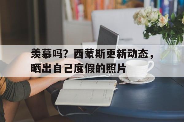 关于羡慕吗？西蒙斯更新动态，晒出自己度假的照片的信息